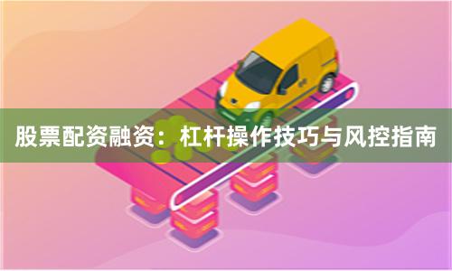 股票配资融资：杠杆操作技巧与风控指南